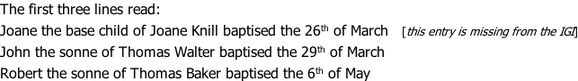 The first three lines read: Joane the base child of Joane Knill baptised the 26th of March   [this entry is missing from the IGI] John the sonne of Thomas Walter baptised the 29th of March Robert the sonne of Thomas Baker baptised the 6th of May